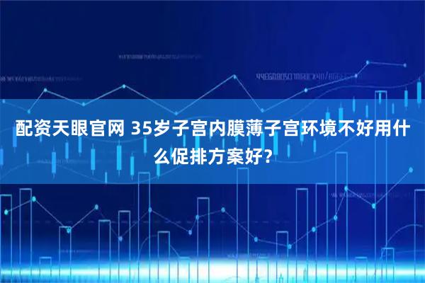 配资天眼官网 35岁子宫内膜薄子宫环境不好用什么促排方案好？