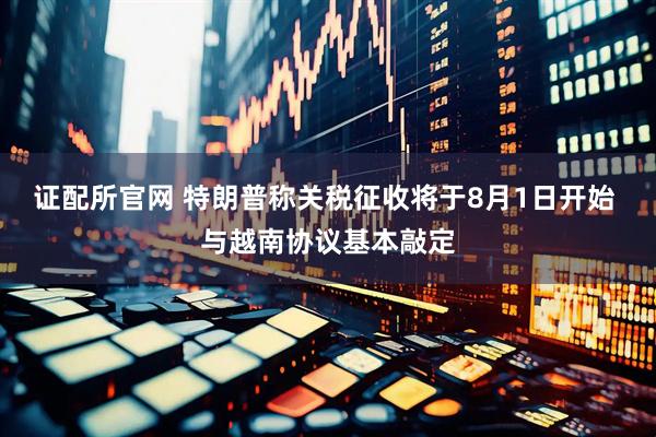 证配所官网 特朗普称关税征收将于8月1日开始 与越南协议基本敲定