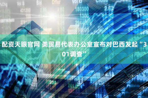 配资天眼官网 美贸易代表办公室宣布对巴西发起“301调查”