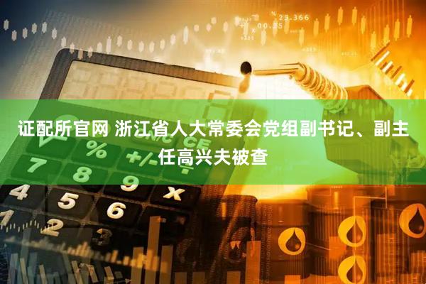 证配所官网 浙江省人大常委会党组副书记、副主任高兴夫被查