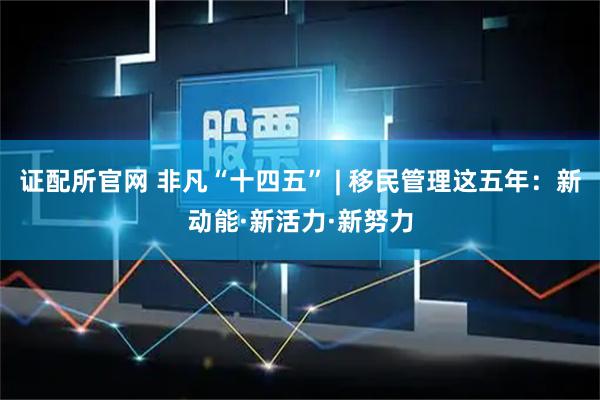 证配所官网 非凡“十四五” | 移民管理这五年：新动能·新活力·新努力