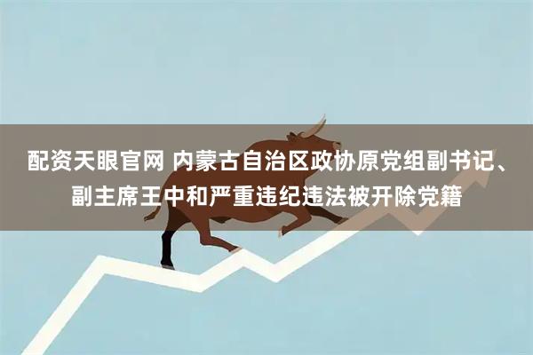 配资天眼官网 内蒙古自治区政协原党组副书记、副主席王中和严重违纪违法被开除党籍