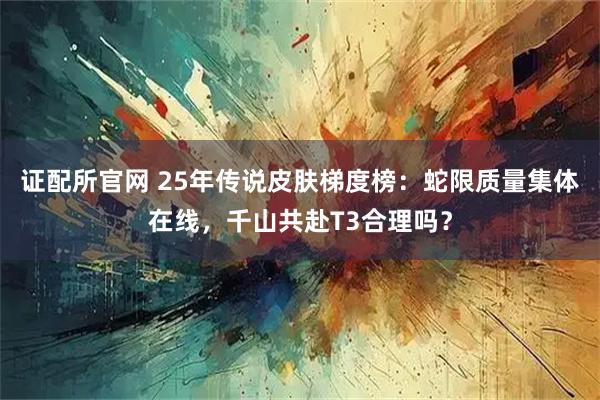 证配所官网 25年传说皮肤梯度榜：蛇限质量集体在线，千山共赴T3合理吗？