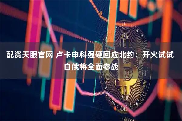 配资天眼官网 卢卡申科强硬回应北约：开火试试 白俄将全面参战