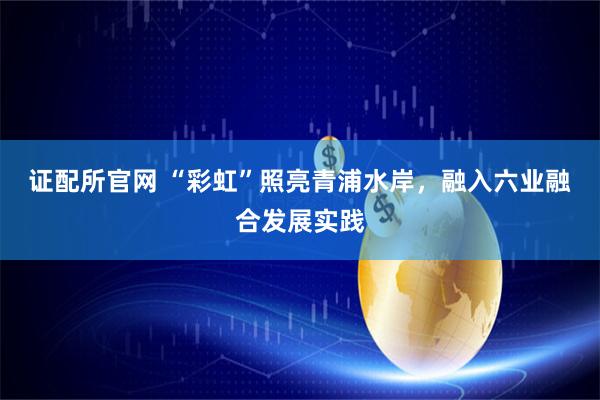 证配所官网 “彩虹”照亮青浦水岸，融入六业融合发展实践
