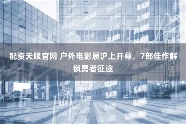 配资天眼官网 户外电影展沪上开幕，7部佳作解锁勇者征途