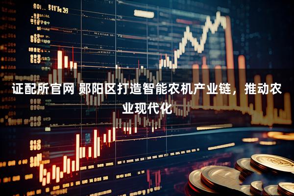 证配所官网 郧阳区打造智能农机产业链，推动农业现代化