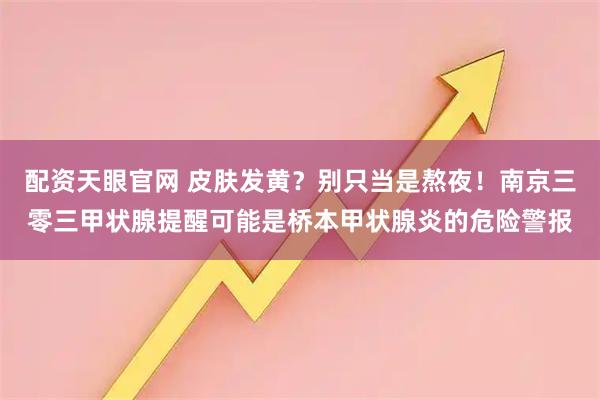 配资天眼官网 皮肤发黄？别只当是熬夜！南京三零三甲状腺提醒可能是桥本甲状腺炎的危险警报