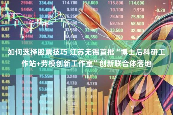 如何选择股票技巧 江苏无锡首批“博士后科研工作站+劳模创新工作室”创新联合体落地