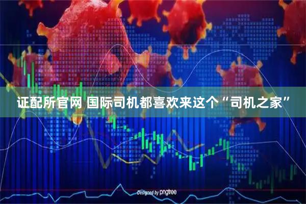 证配所官网 国际司机都喜欢来这个“司机之家”