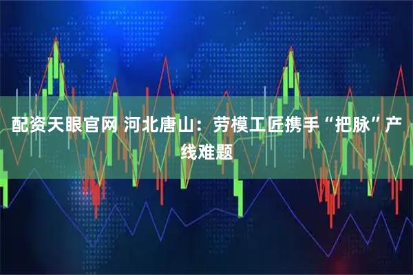 配资天眼官网 河北唐山：劳模工匠携手“把脉”产线难题