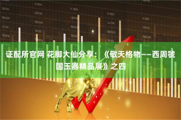 证配所官网 花脚大仙分享：《敬天格物——西周虢国玉器精品展》之四
