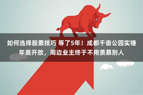 如何选择股票技巧 等了5年！成都千亩公园实锤年底开放，周边业主终于不用羡慕别人