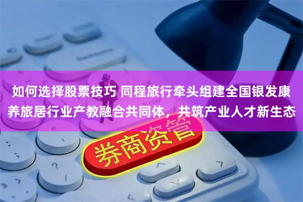 如何选择股票技巧 同程旅行牵头组建全国银发康养旅居行业产教融合共同体，共筑产业人才新生态