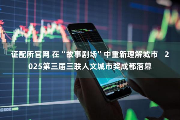 证配所官网 在“故事剧场”中重新理解城市   2025第三届三联人文城市奖成都落幕