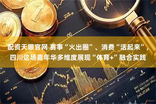 配资天眼官网 赛事“火出圈”、消费“活起来”，四川这场嘉年华多维度展现“体育+”融合实践