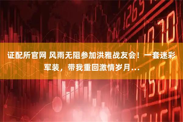 证配所官网 风雨无阻参加洪雅战友会！一套迷彩军装，带我重回激情岁月…