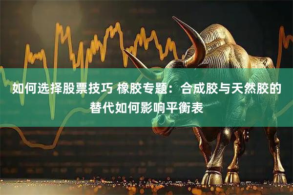 如何选择股票技巧 橡胶专题：合成胶与天然胶的替代如何影响平衡表