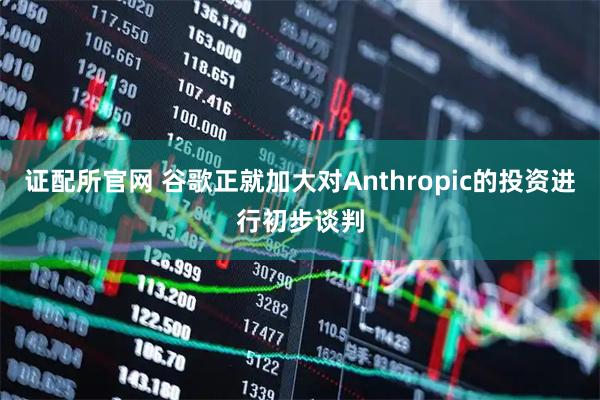 证配所官网 谷歌正就加大对Anthropic的投资进行初步谈判