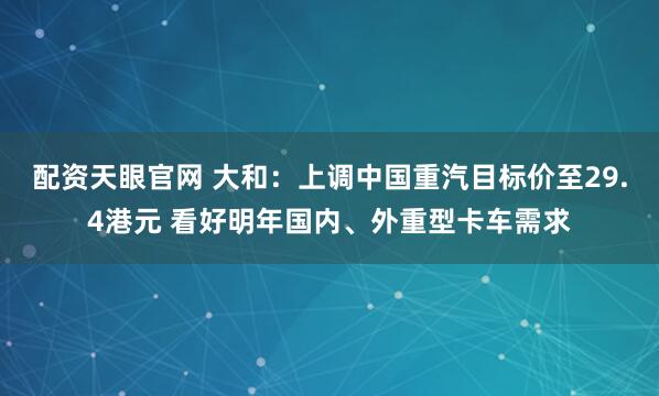配资天眼官网 大和：上调中国重汽目标价至29.4港元 看好明年国内、外重型卡车需求