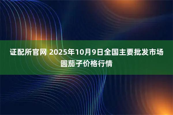 证配所官网 2025年10月9日全国主要批发市场圆茄子价格行情