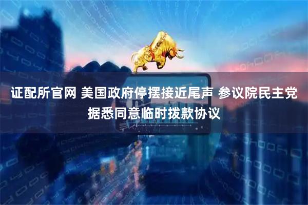 证配所官网 美国政府停摆接近尾声 参议院民主党据悉同意临时拨款协议