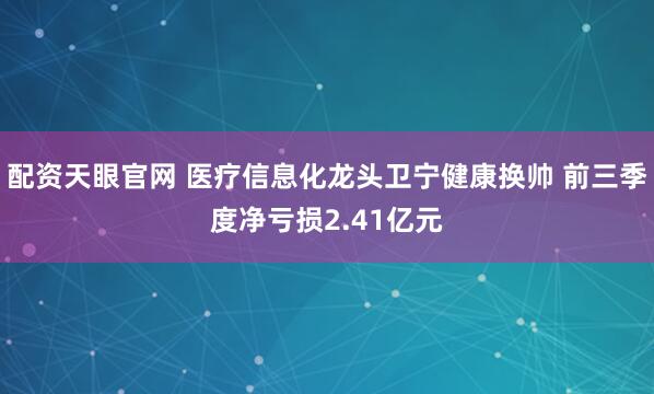 配资天眼官网 医疗信息化龙头卫宁健康换帅 前三季度净亏损2.41亿元