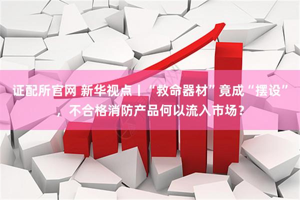 证配所官网 新华视点丨“救命器材”竟成“摆设”，不合格消防产品何以流入市场？