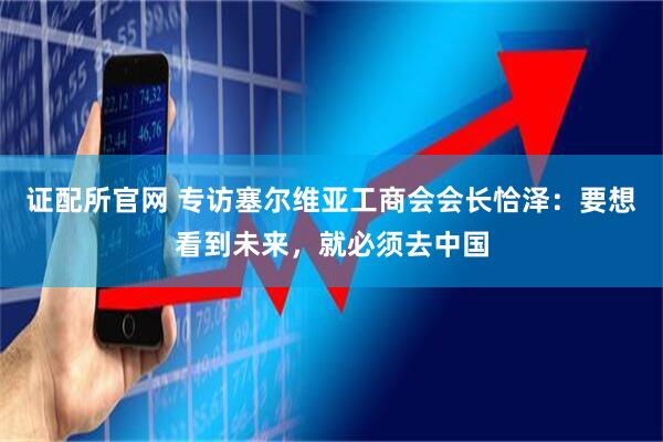 证配所官网 专访塞尔维亚工商会会长恰泽：要想看到未来，就必须去中国