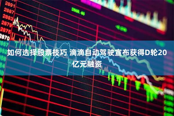 如何选择股票技巧 滴滴自动驾驶宣布获得D轮20亿元融资