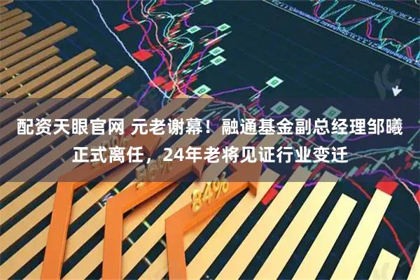 配资天眼官网 元老谢幕！融通基金副总经理邹曦正式离任，24年老将见证行业变迁