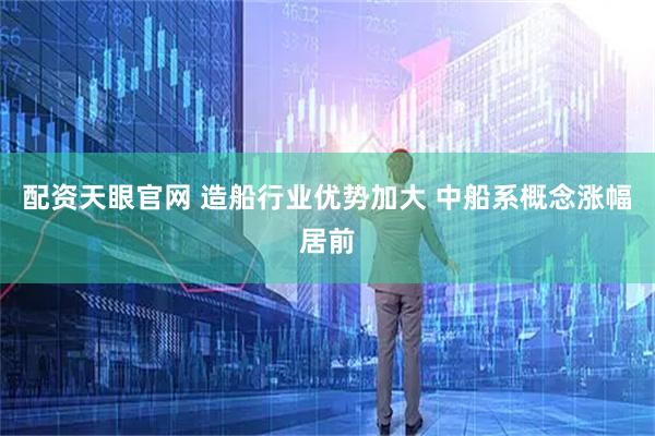 配资天眼官网 造船行业优势加大 中船系概念涨幅居前