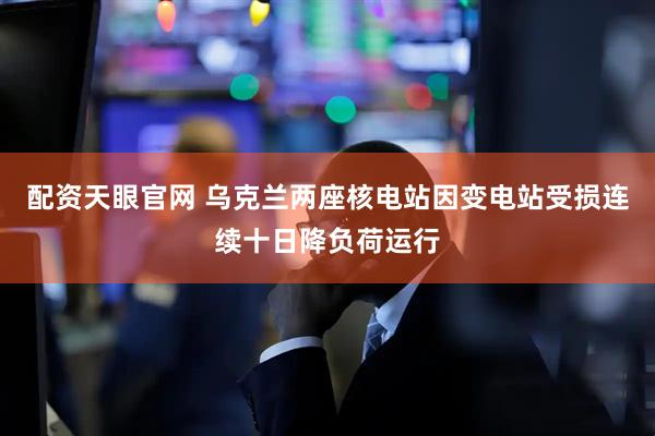 配资天眼官网 乌克兰两座核电站因变电站受损连续十日降负荷运行