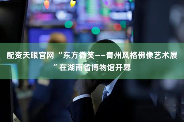 配资天眼官网 “东方微笑——青州风格佛像艺术展”在湖南省博物馆开幕