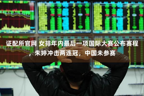 证配所官网 女排年内最后一项国际大赛公布赛程，朱婷冲击两连冠，中国未参赛