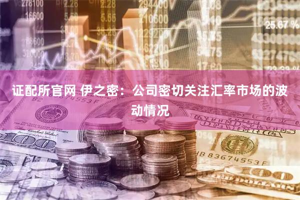 证配所官网 伊之密：公司密切关注汇率市场的波动情况