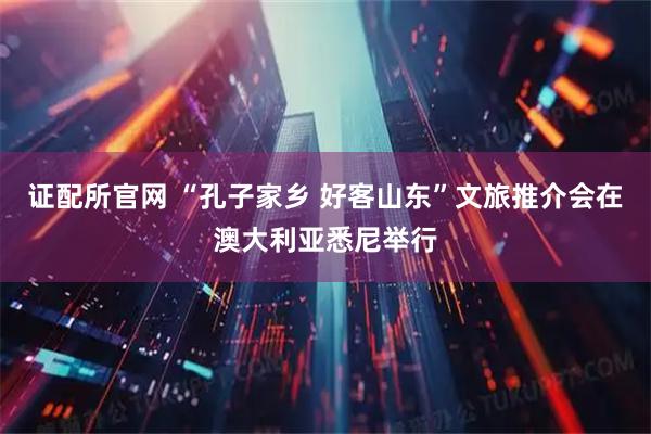 证配所官网 “孔子家乡 好客山东”文旅推介会在澳大利亚悉尼举行