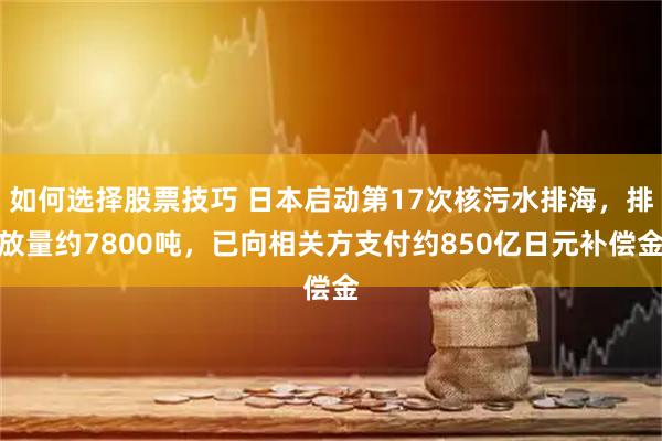 如何选择股票技巧 日本启动第17次核污水排海，排放量约7800吨，已向相关方支付约850亿日元补偿金
