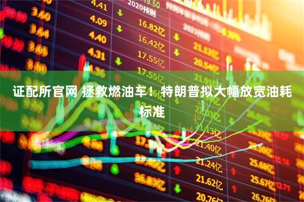 证配所官网 拯救燃油车！特朗普拟大幅放宽油耗标准