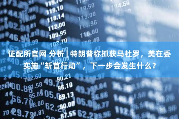 证配所官网 分析 | 特朗普称抓获马杜罗，美在委实施“斩首行动”，下一步会发生什么？