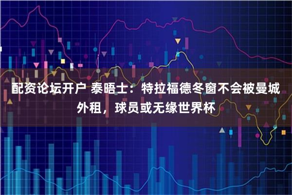 配资论坛开户 泰晤士：特拉福德冬窗不会被曼城外租，球员或无缘世界杯