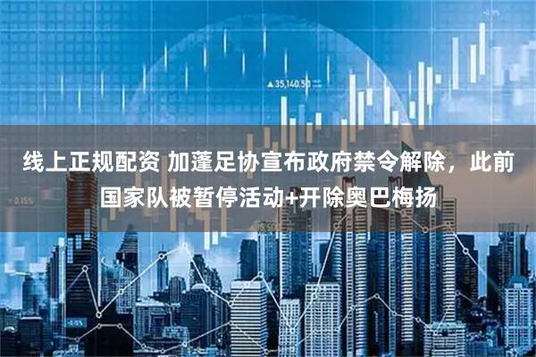 线上正规配资 加蓬足协宣布政府禁令解除，此前国家队被暂停活动+开除奥巴梅扬