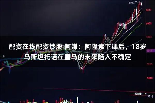 配资在线配资炒股 阿媒：阿隆索下课后，18岁马斯坦托诺在皇马的未来陷入不确定