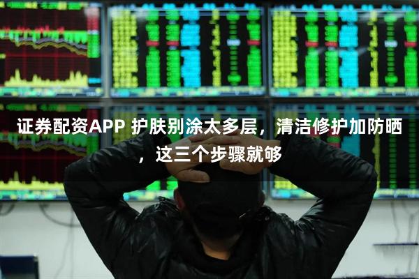证券配资APP 护肤别涂太多层，清洁修护加防晒，这三个步骤就够