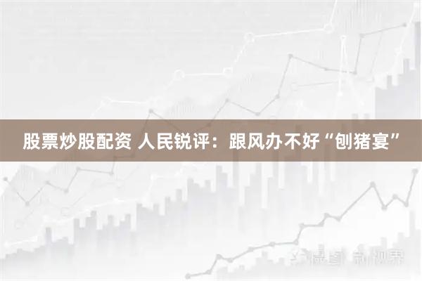 股票炒股配资 人民锐评：跟风办不好“刨猪宴”
