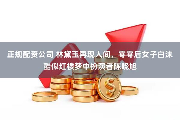 正规配资公司 林黛玉再现人间，零零后女子白沫酷似红楼梦中扮演者陈晓旭