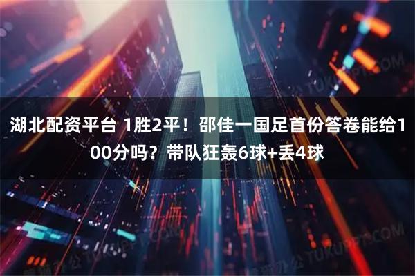 湖北配资平台 1胜2平！邵佳一国足首份答卷能给100分吗？带队狂轰6球+丢4球