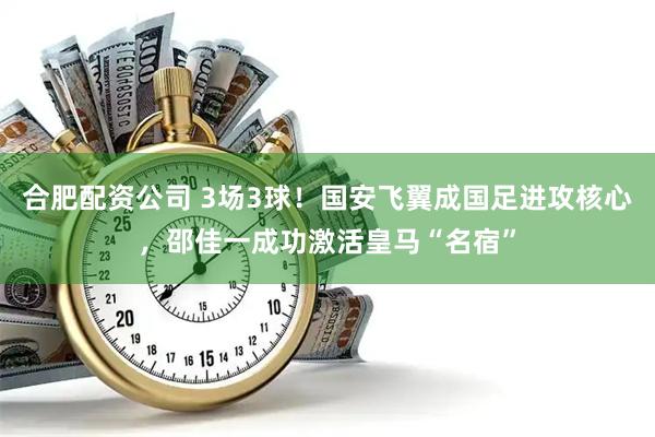 合肥配资公司 3场3球！国安飞翼成国足进攻核心，邵佳一成功激活皇马“名宿”