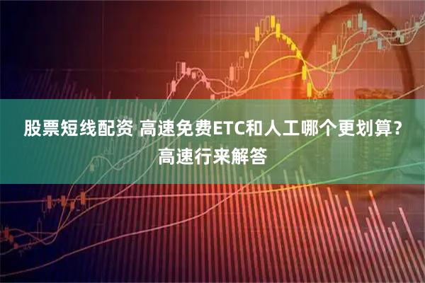 股票短线配资 高速免费ETC和人工哪个更划算？高速行来解答