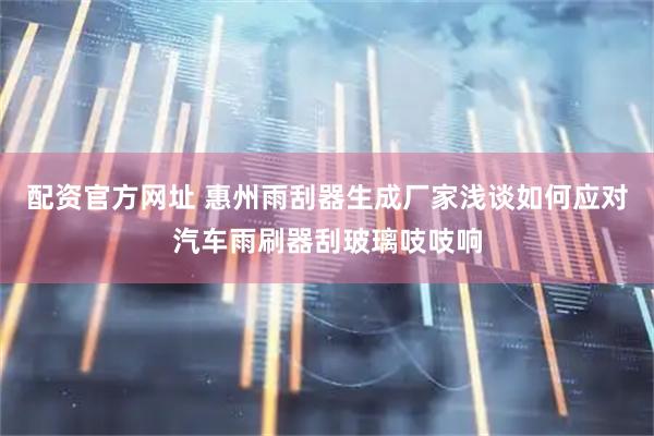 配资官方网址 惠州雨刮器生成厂家浅谈如何应对汽车雨刷器刮玻璃吱吱响